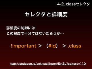 4-2. classセレクタ 
セレクタと詳細度 
詳細度の制御には 
この程度で十分ではないだろうか… 
!important ＞ （#id） ＞ .class 
http://codepen.io/sekiyaeiji/pen/EyjBL?editors=110 
 