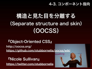 4-3. コンポーネント指向 
構造と見た目を分離する 
（Separate structure and skin） 
（OOCSS） 
『Object-Oriented CSS』 
http://oocss.org/ 
https://github.com/stubbornella/oocss/wiki 
! 
『Nicole Sullivan』 
https://twitter.com/stubbornella 
 