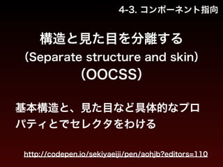 4-3. コンポーネント指向 
構造と見た目を分離する 
（Separate structure and skin） 
（OOCSS） 
基本構造と、見た目など具体的なプロ 
パティとでセレクタをわける 
http://codepen.io/sekiyaeiji/pen/aohjb?editors=110 
 