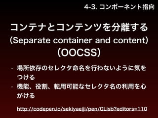 4-3. コンポーネント指向 
コンテナとコンテンツを分離する 
（Separate container and content） 
（OOCSS） 
• 場所依存のセレクタ命名を行わないように気を 
つける 
• 機能、役割、転用可能なセレクタ名の利用を心 
がける 
http://codepen.io/sekiyaeiji/pen/GLisb?editors=110 
 