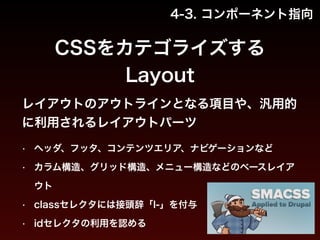 4-3. コンポーネント指向 
CSSをカテゴライズする 
Layout 
レイアウトのアウトラインとなる項目や、汎用的 
に利用されるレイアウトパーツ 
• ヘッダ、フッタ、コンテンツエリア、ナビゲーションなど 
• カラム構造、グリッド構造、メニュー構造などのベースレイア 
ウト 
• classセレクタには接頭辞「l-」を付与 
• idセレクタの利用を認める 
 
