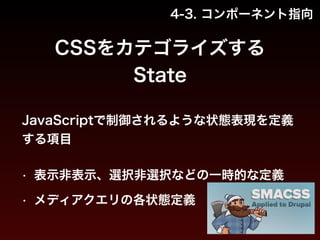 4-3. コンポーネント指向 
CSSをカテゴライズする 
State 
JavaScriptで制御されるような状態表現を定義 
する項目 
• 表示非表示、選択非選択などの一時的な定義 
• メディアクエリの各状態定義 
 