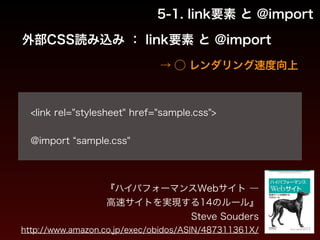 5-1. link要素 と @import 
外部CSS読み込み ： link要素 と @import 
→ ◯ レンダリング速度向上 
! 
<link rel="stylesheet" href="sample.css"> 
! 
@import “sample.css" 
『ハイパフォーマンスWebサイト ― 
高速サイトを実現する14のルール』 
Steve Souders 
http://www.amazon.co.jp/exec/obidos/ASIN/487311361X/ 
 