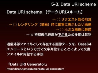 5-3. Data URI scheme 
Data URI scheme （データURIスキーム） 
→ ◯ リクエスト数の削減 
　→ ◯ レンダリング（描画）時に確実に表示したい画像 
→ ◯ 小さな画像に最適 
→ ✕ 初期表示速度が下がるため多用は禁物 
通常外部ファイルとして存在する画像データを、Base64 
エンコードという方式で文字列化することによって文書 
ファイルに内包する手法 
! 
『Data URI Generator』 
http://bran.name/dump/data-uri-generator/ 
 