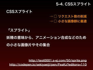 5-4. CSSスプライト 
CSSスプライト 
→ ◯ リクエスト数の削減 
→ ◯ 小さな画像群に最適 
「スプライト」 
妖精の意味から、アニメーション合成などのため 
の小さな画像片やその集合 
http://test0001.s-ej.com/50/sprite.png 
http://codepen.io/sekiyaeiji/pen/FeaKz?editors=110 
 