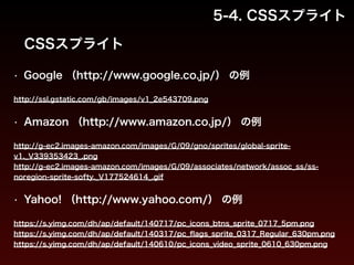 5-4. CSSスプライト 
CSSスプライト 
• Google （http://www.google.co.jp/） の例 
http://ssl.gstatic.com/gb/images/v1_2e543709.png 
! 
• Amazon （http://www.amazon.co.jp/） の例 
http://g-ec2.images-amazon.com/images/G/09/gno/sprites/global-sprite-v1._ 
V339353423_.png 
http://g-ec2.images-amazon.com/images/G/09/associates/network/assoc_ss/ss-noregion- 
sprite-softy._V177524614_.gif 
• Yahoo! （http://www.yahoo.com/） の例 
https://s.yimg.com/dh/ap/default/140717/pc_icons_btns_sprite_0717_5pm.png 
https://s.yimg.com/dh/ap/default/140317/pc_flags_sprite_0317_Regular_630pm.png 
https://s.yimg.com/dh/ap/default/140610/pc_icons_video_sprite_0610_630pm.png 
