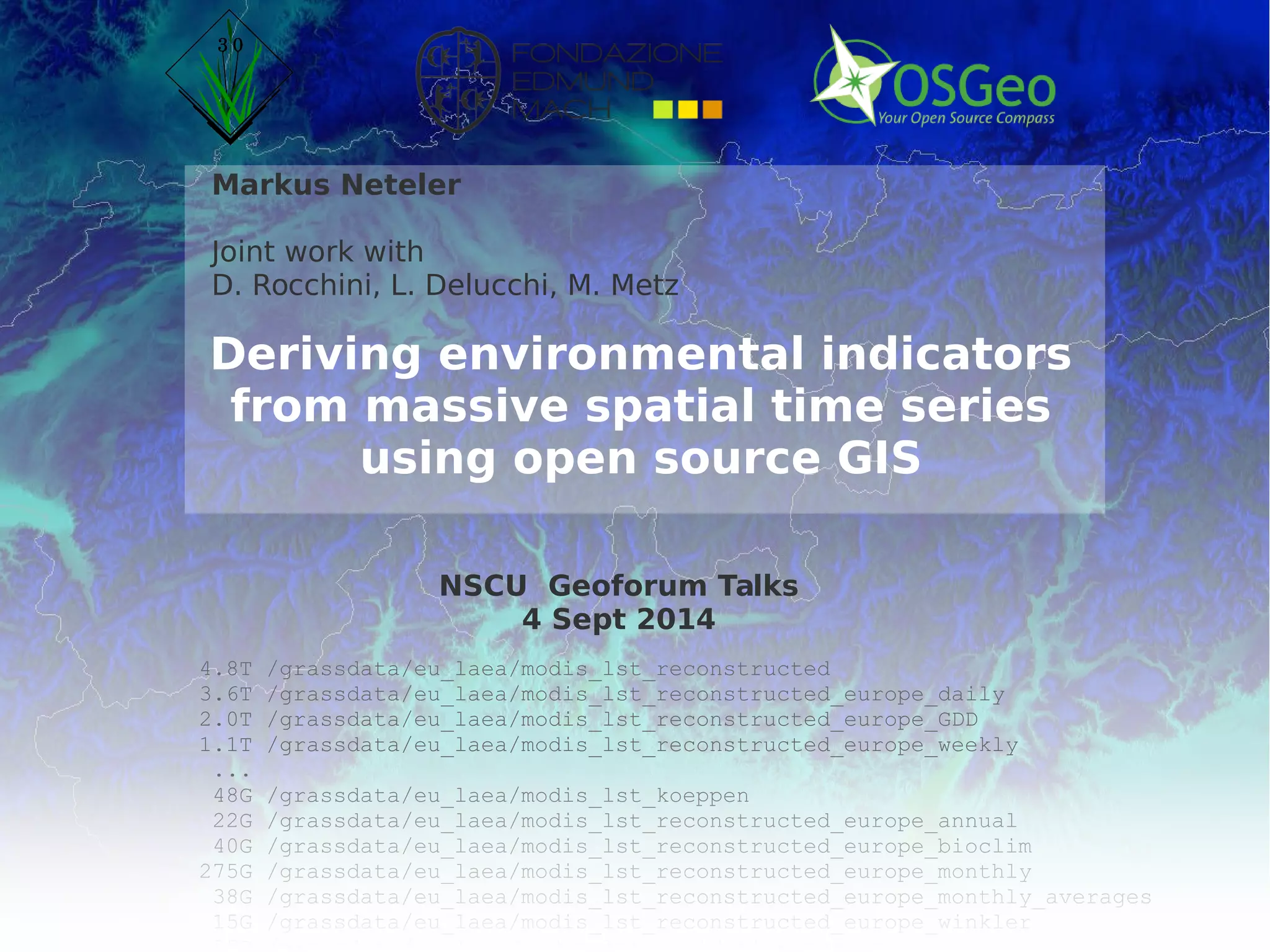 © 2014, Neteler et al. - http://gis.cri.fmach.it/ 
Markus Neteler 
Joint work with 
D. Rocchini, L. Delucchi, M. Metz 
Deriving environmental indicators 
from massive spatial time series 
using open source GIS 
NSCU Geoforum Talks 
4 Sept 2014 
4.8T /grassdata/eu_laea/modis_lst_reconstructed 
3.6T /grassdata/eu_laea/modis_lst_reconstructed_europe_daily 
2.0T /grassdata/eu_laea/modis_lst_reconstructed_europe_GDD 
1.1T /grassdata/eu_laea/modis_lst_reconstructed_europe_weekly 
... 
48G /grassdata/eu_laea/modis_lst_koeppen 
22G /grassdata/eu_laea/modis_lst_reconstructed_europe_annual 
40G /grassdata/eu_laea/modis_lst_reconstructed_europe_bioclim 
275G /grassdata/eu_laea/modis_lst_reconstructed_europe_monthly 
38G /grassdata/eu_laea/modis_lst_reconstructed_europe_monthly_averages 
15G /grassdata/eu_laea/modis_lst_reconstructed_europe_winkler 
55G /grassdata/eu_laea/modis_lst_validation_europe 
 