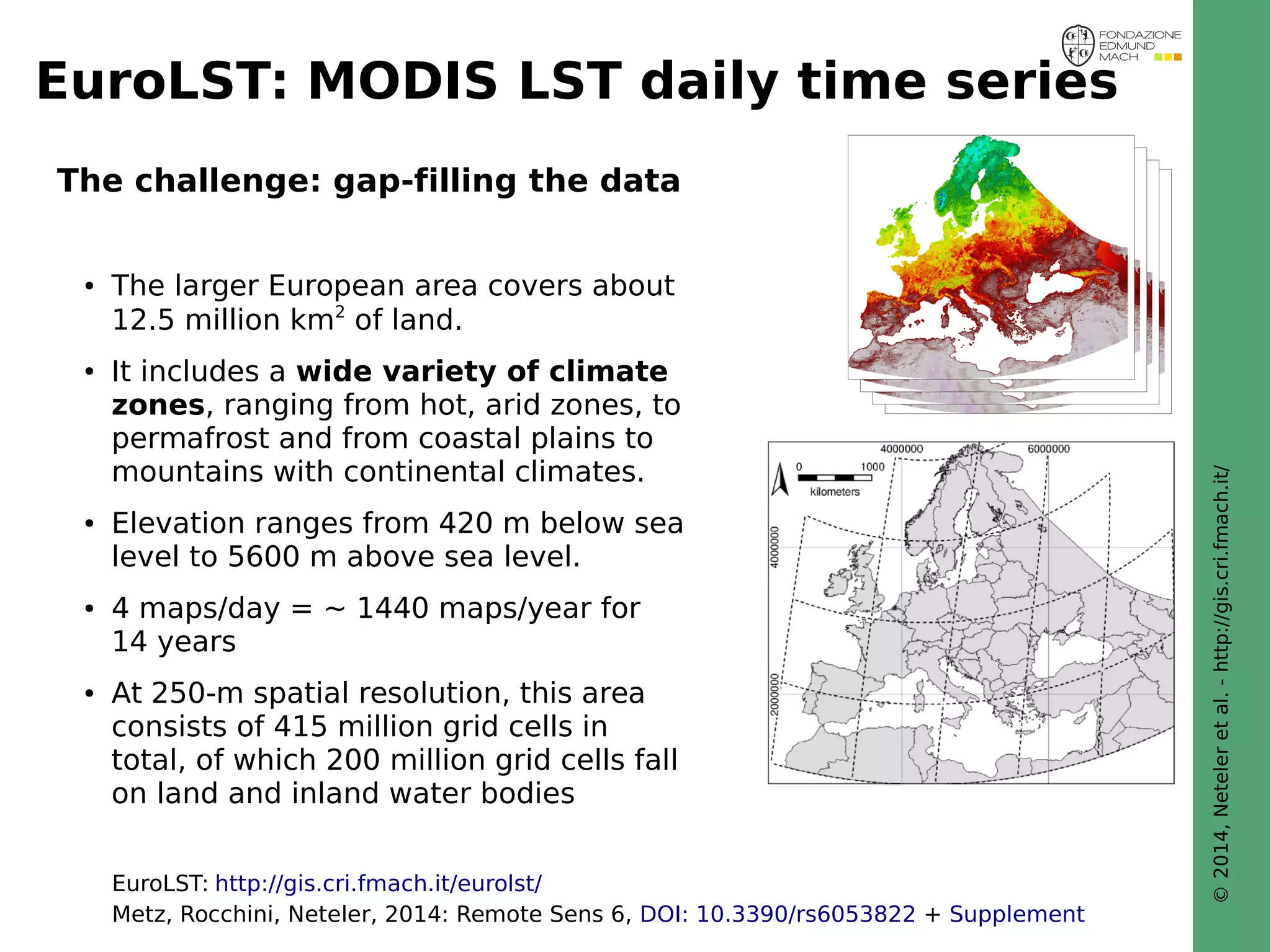 © 2014, Neteler et al. - http://gis.cri.fmach.it/ 
EuroLST: MODIS LST daily time series 
The challenge: gap-filling the data 
● The larger European area covers about 
12.5 million km2 of land. 
● It includes a wide variety of climate 
zones, ranging from hot, arid zones, to 
permafrost and from coastal plains to 
mountains with continental climates. 
● Elevation ranges from 420 m below sea 
level to 5600 m above sea level. 
● 4 maps/day = ~ 1440 maps/year for 
14 years 
● At 250-m spatial resolution, this area 
consists of 415 million grid cells in 
total, of which 200 million grid cells fall 
on land and inland water bodies 
EuroLST: http://gis.cri.fmach.it/eurolst/ 
Metz, Rocchini, Neteler, 2014: Remote Sens 6, DOI: 10.3390/rs6053822 + Supplement 
 