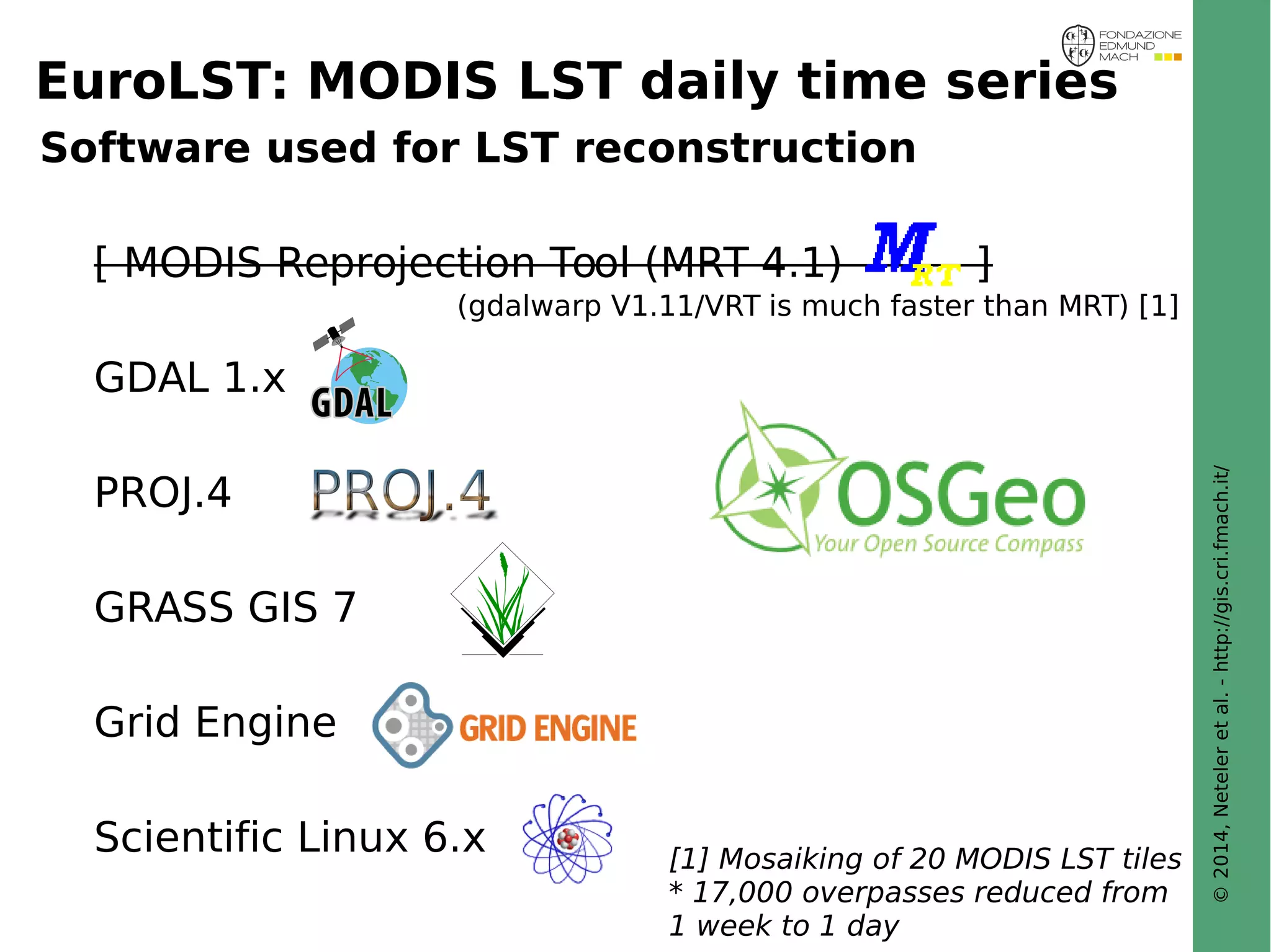 © 2014, Neteler et al. - http://gis.cri.fmach.it/ 
EuroLST: MODIS LST daily time series 
Software used for LST reconstruction 
[ MODIS Reprojection Tool (MRT 4.1) ] 
GDAL 1.x 
PROJ.4 
GRASS GIS 7 
Grid Engine 
(gdalwarp V1.11/VRT is much faster than MRT) [1] 
Scientific Linux 6.x 
PostGISomics 
[1] Mosaiking of 20 MODIS LST tiles 
* 17,000 overpasses reduced from 
1 week to 1 day 
 