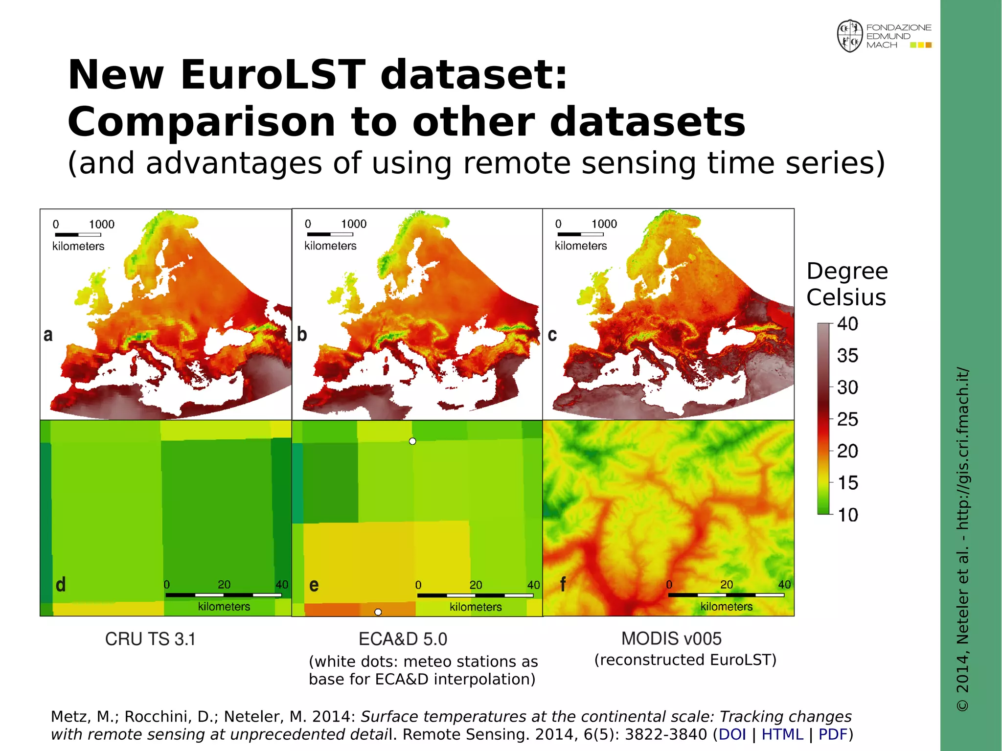 © 2014, Neteler et al. - http://gis.cri.fmach.it/ 
New EuroLST dataset: 
Comparison to other datasets 
(and advantages of using remote sensing time series) 
Degree 
Celsius 
(reconstructed EuroLST) 
(white dots: meteo stations as 
base for ECA&D interpolation) 
Metz, M.; Rocchini, D.; Neteler, M. 2014: Surface temperatures at the continental scale: Tracking changes 
with remote sensing at unprecedented detail. Remote Sensing. 2014, 6(5): 3822-3840 (DOI | HTML | PDF) 
 