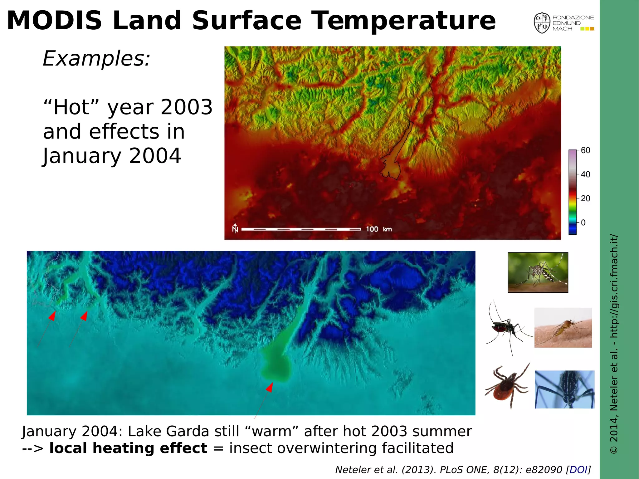 © 2014, Neteler et al. - http://gis.cri.fmach.it/ 
MODIS Land Surface Temperature 
Examples: 
“Hot” year 2003 
and effects in 
January 2004 
January 2004: Lake Garda still “warm” after hot 2003 summer 
--> local heating effect = insect overwintering facilitated 
Neteler et al. (2013). PLoS ONE, 8(12): e82090 [DOI] 
 