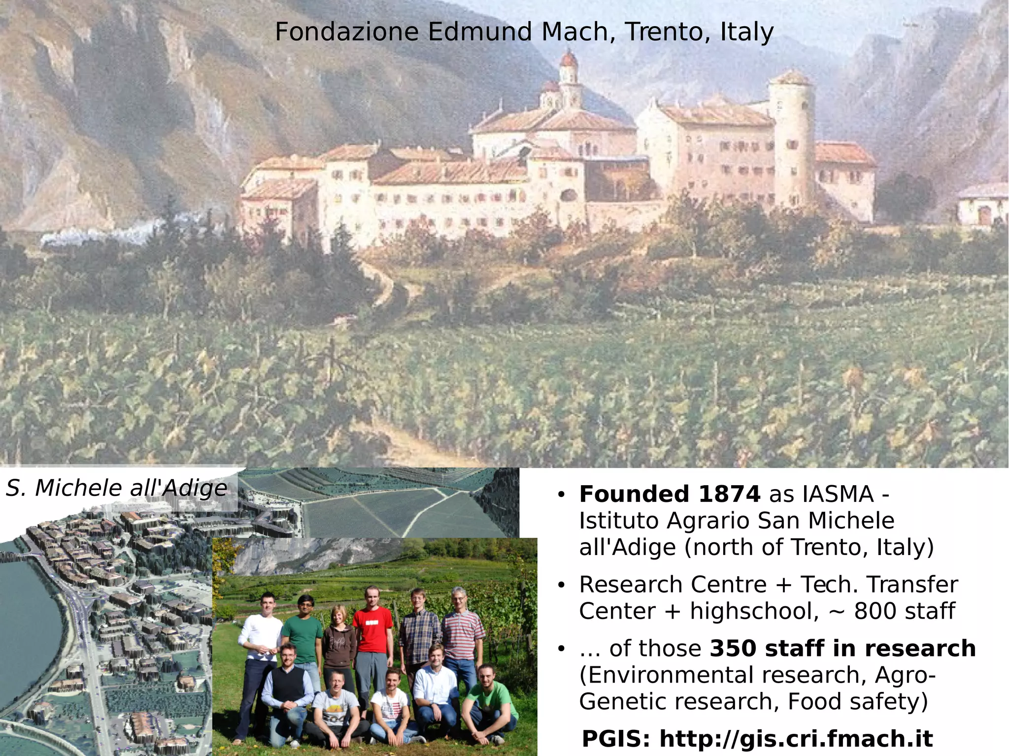 © 2014, Neteler et al. - http://gis.cri.fmach.it/ 
Fondazione Edmund Mach, Trento, Italy 
● Founded 1874 as IASMA - 
Istituto Agrario San Michele 
all'Adige (north of Trento, Italy) 
● Research Centre + Tech. Transfer 
Center + highschool, ~ 800 staff 
● … of those 350 staff in research 
(Environmental research, Agro- 
Genetic research, Food safety) 
PGIS: http://gis.cri.fmach.it 
S. Michele all'Adige 
 
