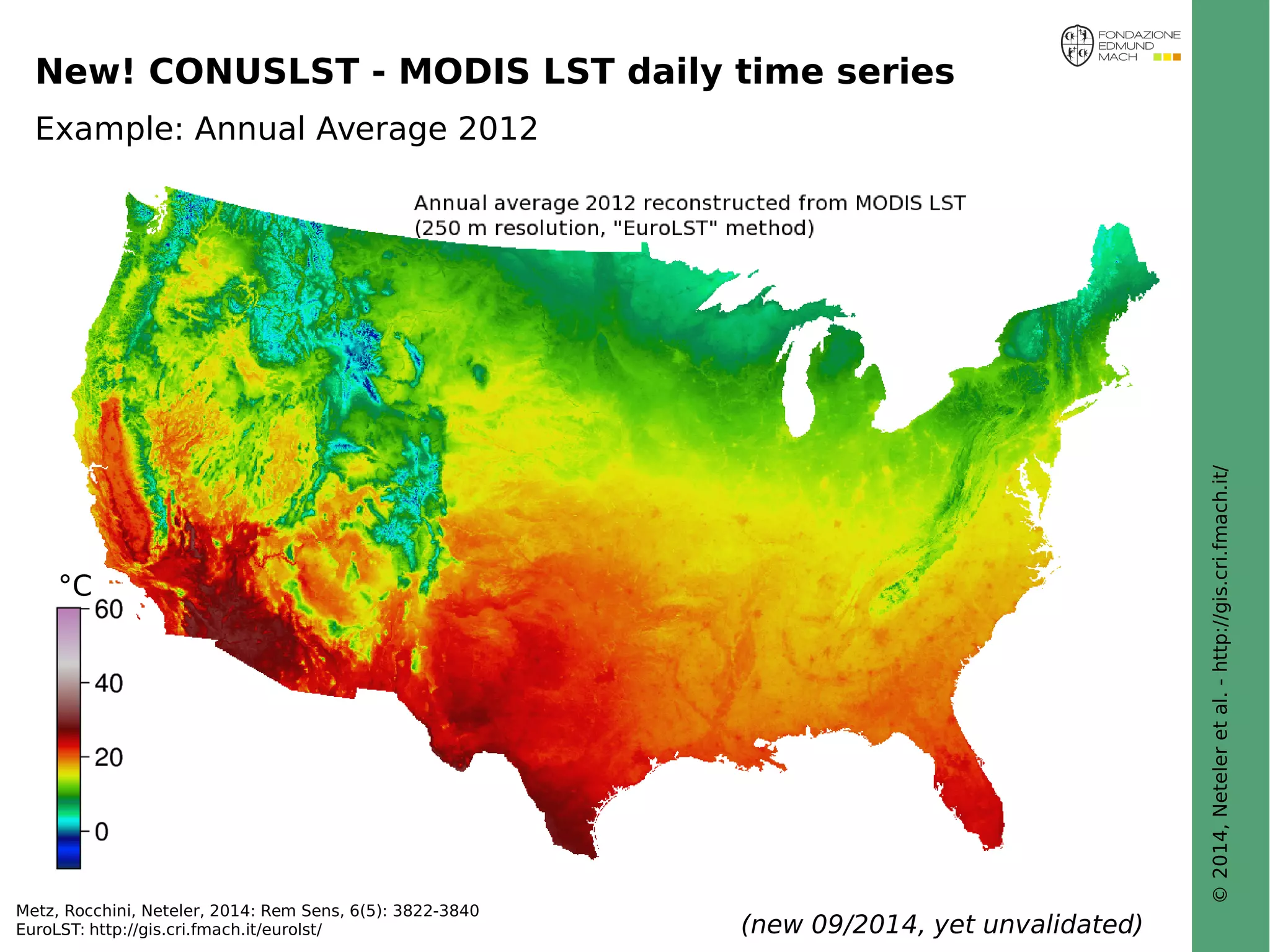 © 2014, Neteler et al. - http://gis.cri.fmach.it/ 
New! CONUSLST - MODIS LST daily time series 
Example: Annual Average 2012 
°C 
Metz, Rocchini, Neteler, 2014: Rem Sens, 6(5): 3822-3840 
EuroLST: http://gis.cri.fmach.it/eurolst/ (new 09/2014, yet unvalidated) 
 