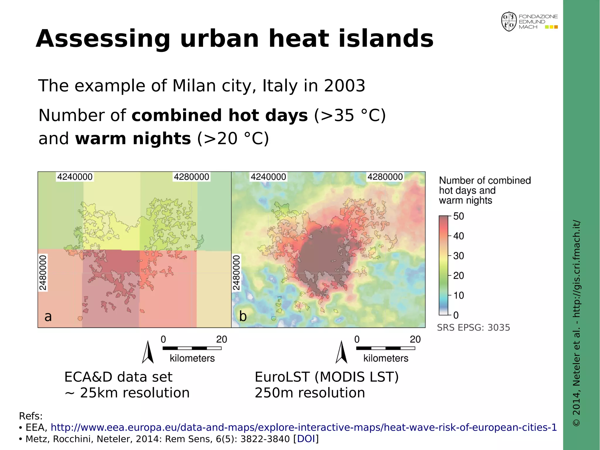 © 2014, Neteler et al. - http://gis.cri.fmach.it/ 
Assessing urban heat islands 
The example of Milan city, Italy in 2003 
Number of combined hot days (>35 °C) 
and warm nights (>20 °C) 
ECA&D data set EuroLST (MODIS LST) 
~ 25km resolution 250m resolution 
SRS EPSG: 3035 
Refs: 
● EEA, http://www.eea.europa.eu/data-and-maps/explore-interactive-maps/heat-wave-risk-of-european-cities-1 
● Metz, Rocchini, Neteler, 2014: Rem Sens, 6(5): 3822-3840 [DOI] 
 