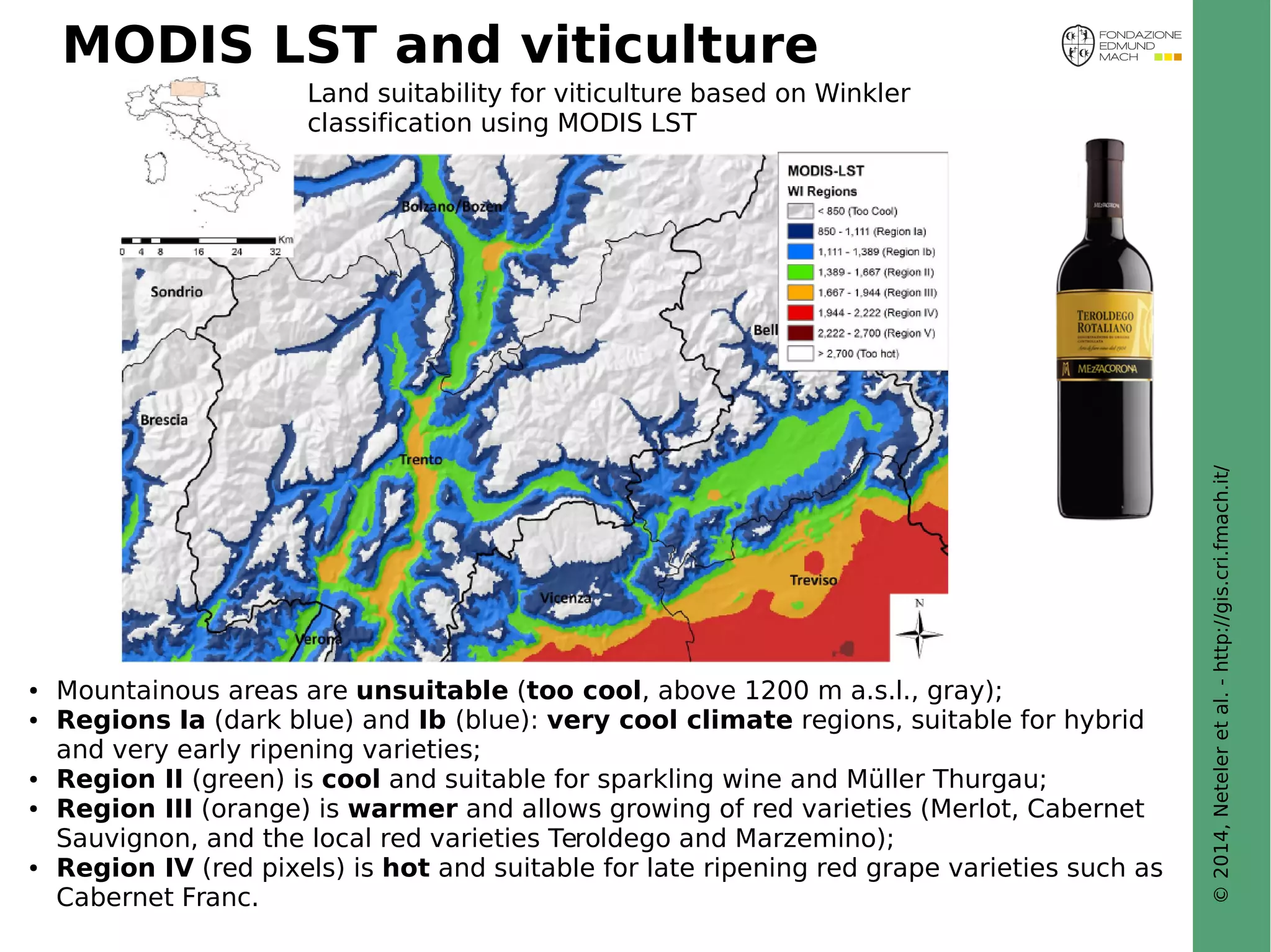 © 2014, Neteler et al. - http://gis.cri.fmach.it/ 
MODIS LST and viticulture 
Land suitability for viticulture based on Winkler 
classification using MODIS LST 
● Mountainous areas are unsuitable (too cool, above 1200 m a.s.l., gray); 
● Regions Ia (dark blue) and Ib (blue): very cool climate regions, suitable for hybrid 
and very early ripening varieties; 
● Region II (green) is cool and suitable for sparkling wine and Müller Thurgau; 
● Region III (orange) is warmer and allows growing of red varieties (Merlot, Cabernet 
Sauvignon, and the local red varieties Teroldego and Marzemino); 
● Region IV (red pixels) is hot and suitable for late ripening red grape varieties such as 
Cabernet Franc. 
 