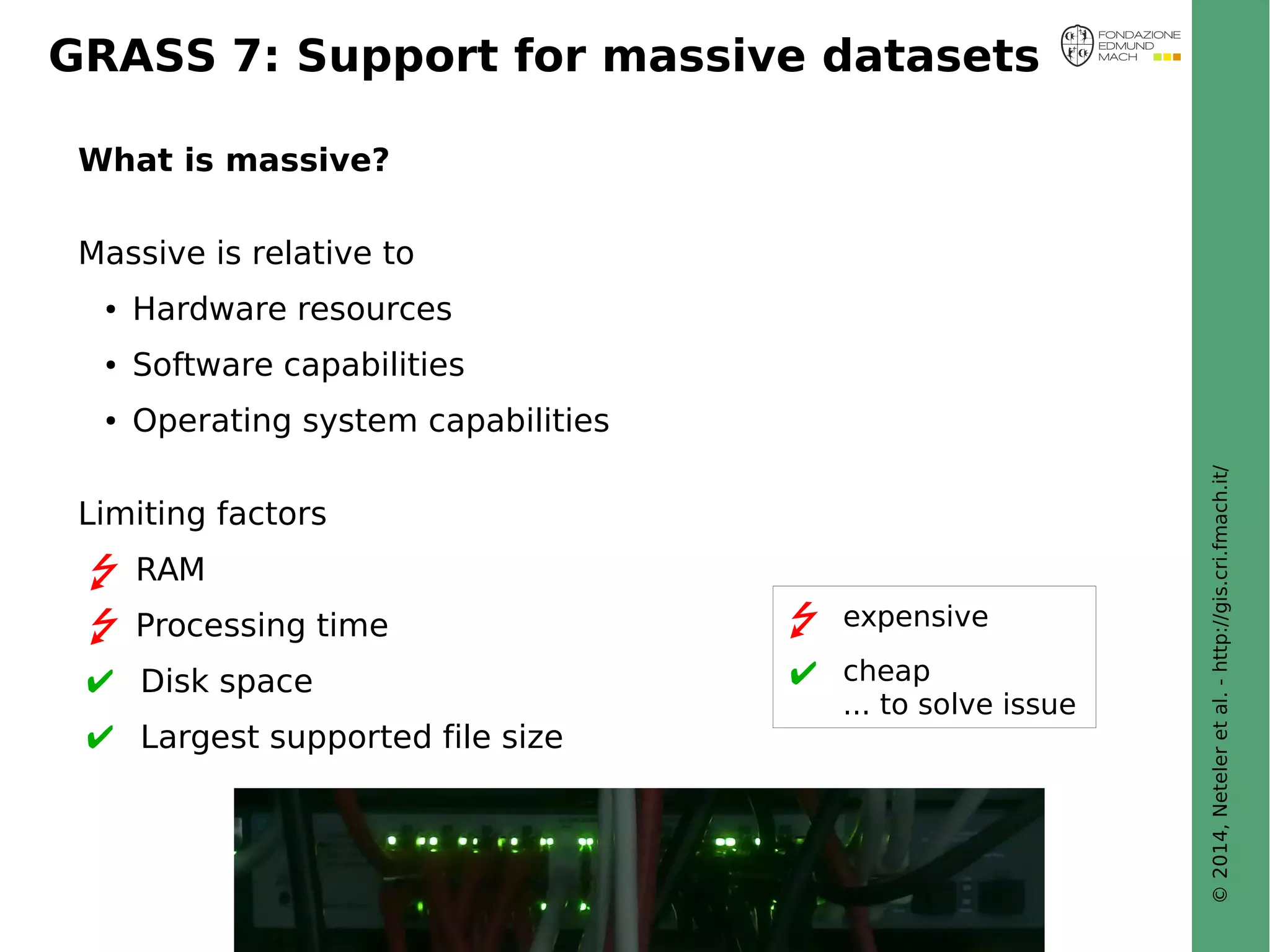 © 2014, Neteler et al. - http://gis.cri.fmach.it/ 
GRASS 7: Support for massive datasets 
What is massive? 
Massive is relative to 
● Hardware resources 
● Software capabilities 
● Operating system capabilities 
Limiting factors 
RAM 
Processing time 
Disk space 
Largest supported file size 
expensive 
cheap 
... to solve issue 
 
 