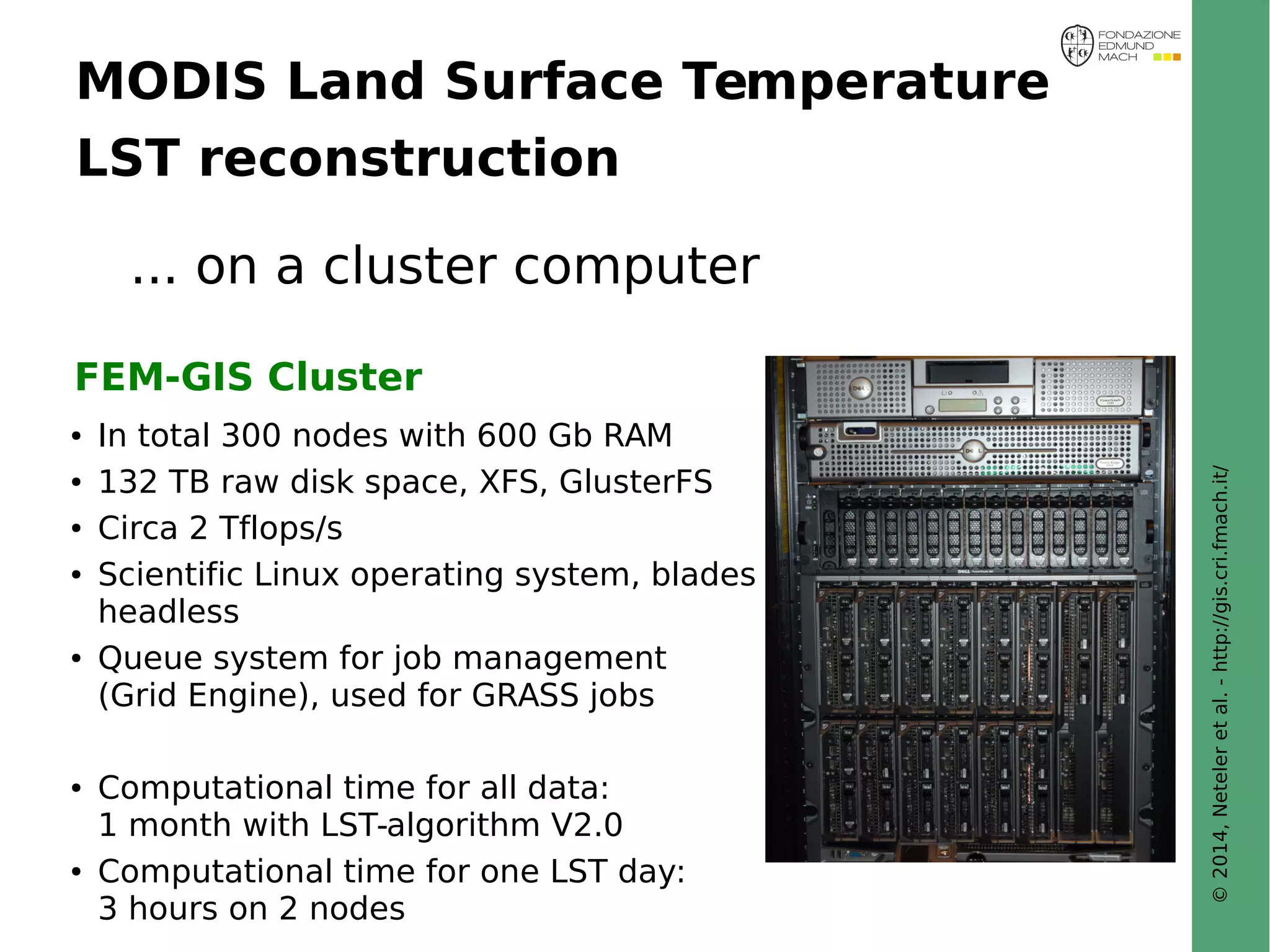 © 2014, Neteler et al. - http://gis.cri.fmach.it/ 
MODIS Land Surface Temperature 
LST reconstruction 
... on a cluster computer 
FEM-GIS Cluster 
● In total 300 nodes with 600 Gb RAM 
● 132 TB raw disk space, XFS, GlusterFS 
● Circa 2 Tflops/s 
● Scientific Linux operating system, blades 
headless 
● Queue system for job management 
(Grid Engine), used for GRASS jobs 
● Computational time for all data: 
1 month with LST-algorithm V2.0 
● Computational time for one LST day: 
3 hours on 2 nodes 
 