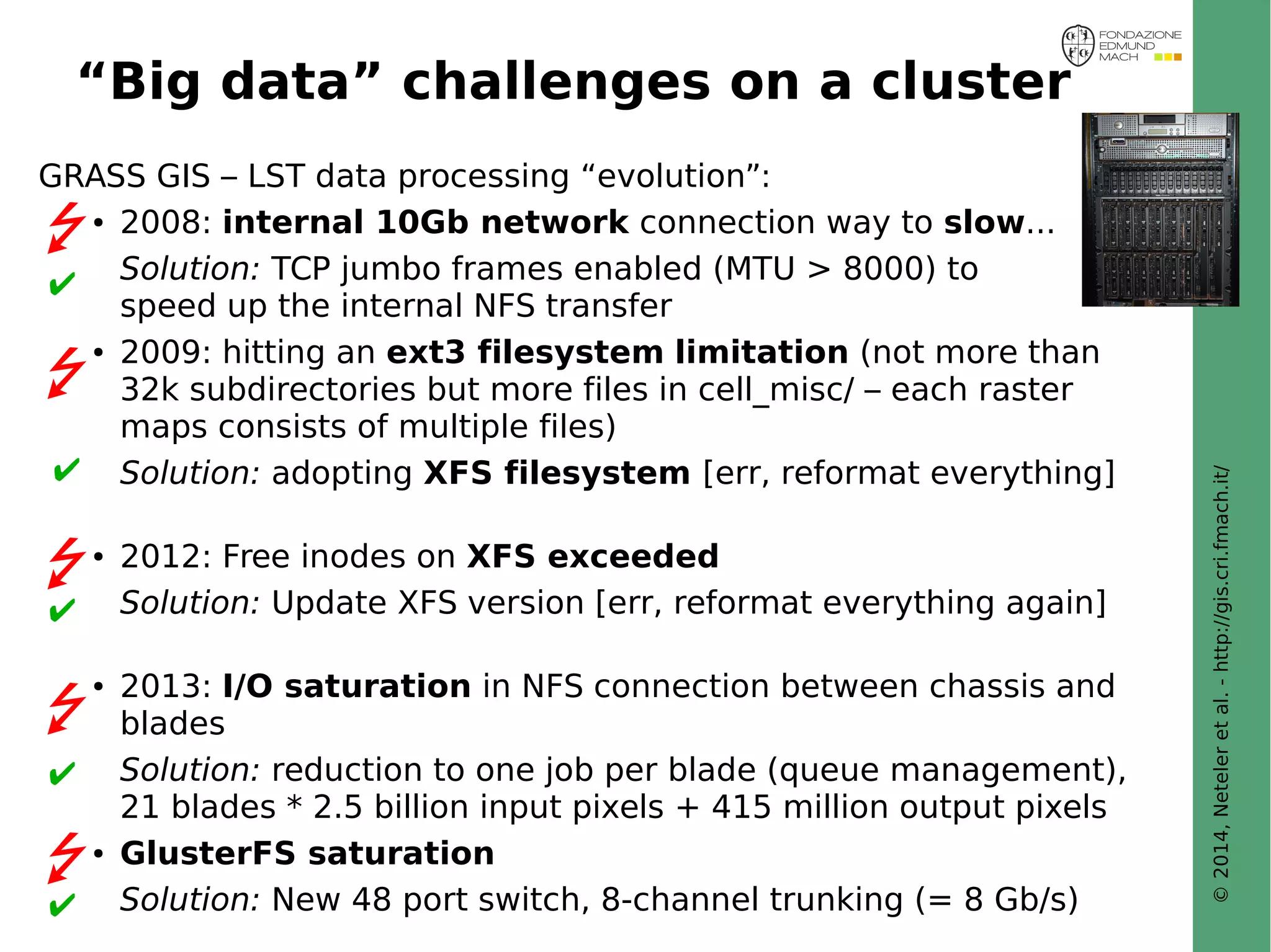© 2014, Neteler et al. - http://gis.cri.fmach.it/ 
“Big data” challenges on a cluster 
GRASS GIS – LST data processing “evolution”: 
● 2008: internal 10Gb network connection way to slow... 
Solution: TCP jumbo frames enabled (MTU > 8000) to 
speed up the internal NFS transfer 
 
● 2009: hitting an ext3 filesystem limitation (not more than 
32k subdirectories but more files in cell_misc/ – each raster 
maps consists of multiple files) 
Solution: adopting XFS filesystem [err, reformat everything] 
 
● 2012: Free inodes on XFS exceeded 
Solution: Update XFS version [err, reformat everything again] 
 
● 2013: I/O saturation in NFS connection between chassis and 
blades 
Solution: reduction to one job per blade (queue management), 
21 blades * 2.5 billion input pixels + 415 million output pixels 
 
● GlusterFS saturation 
Solution: New 48 port switch, 8-channel trunking (= 8 Gb/s) 
 
 