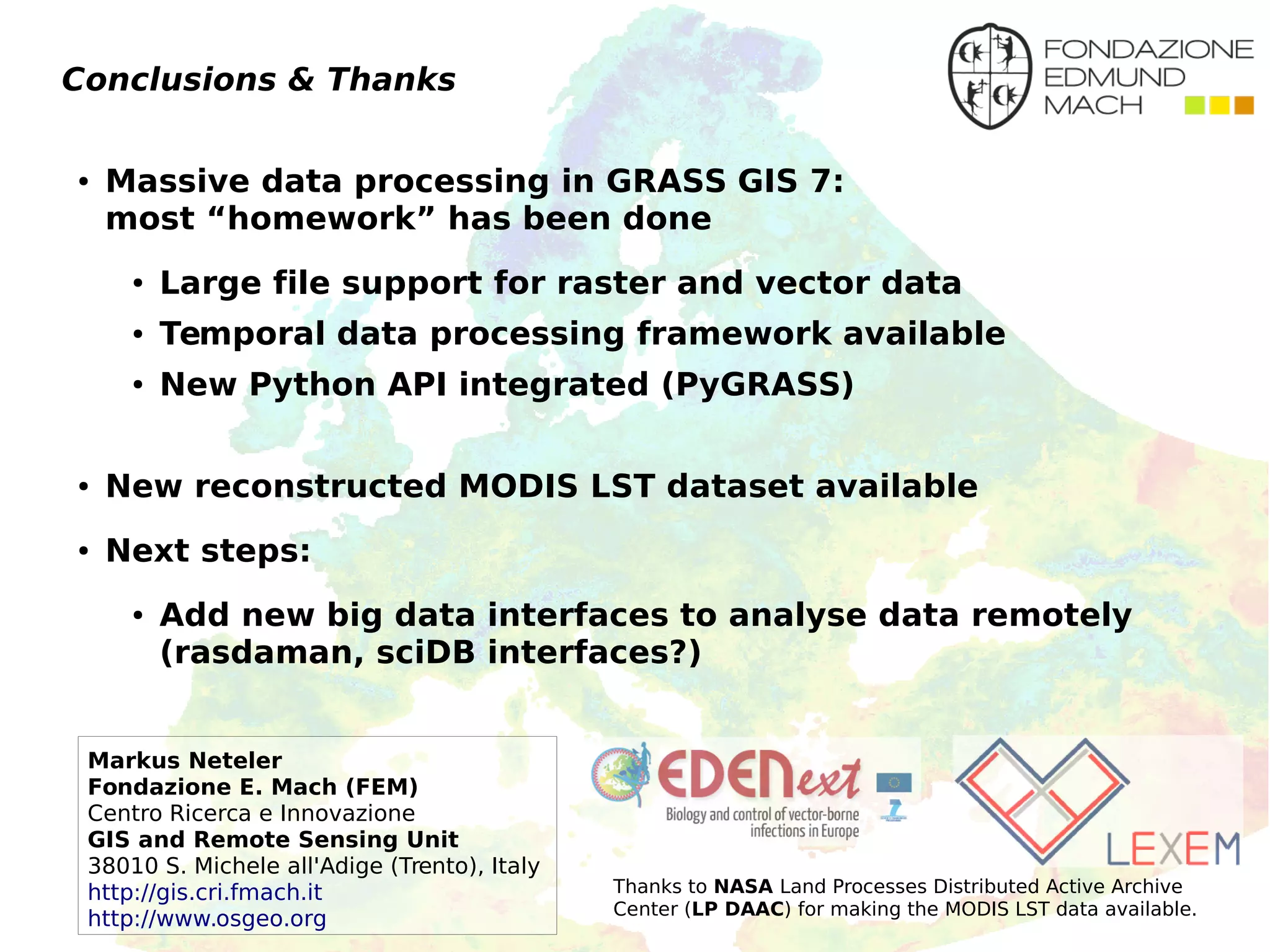 © 2014, Neteler et al. - http://gis.cri.fmach.it/ 
Conclusions & Thanks 
● Massive data processing in GRASS GIS 7: 
most “homework” has been done 
● Large file support for raster and vector data 
● Temporal data processing framework available 
● New Python API integrated (PyGRASS) 
● New reconstructed MODIS LST dataset available 
● Next steps: 
● Add new big data interfaces to analyse data remotely 
(rasdaman, sciDB interfaces?) 
Markus Neteler 
Fondazione E. Mach (FEM) 
Centro Ricerca e Innovazione 
GIS and Remote Sensing Unit 
38010 S. Michele all'Adige (Trento), Italy 
http://gis.cri.fmach.it 
http://www.osgeo.org 
Thanks to NASA Land Processes Distributed Active Archive 
Center (LP DAAC) for making the MODIS LST data available. 
