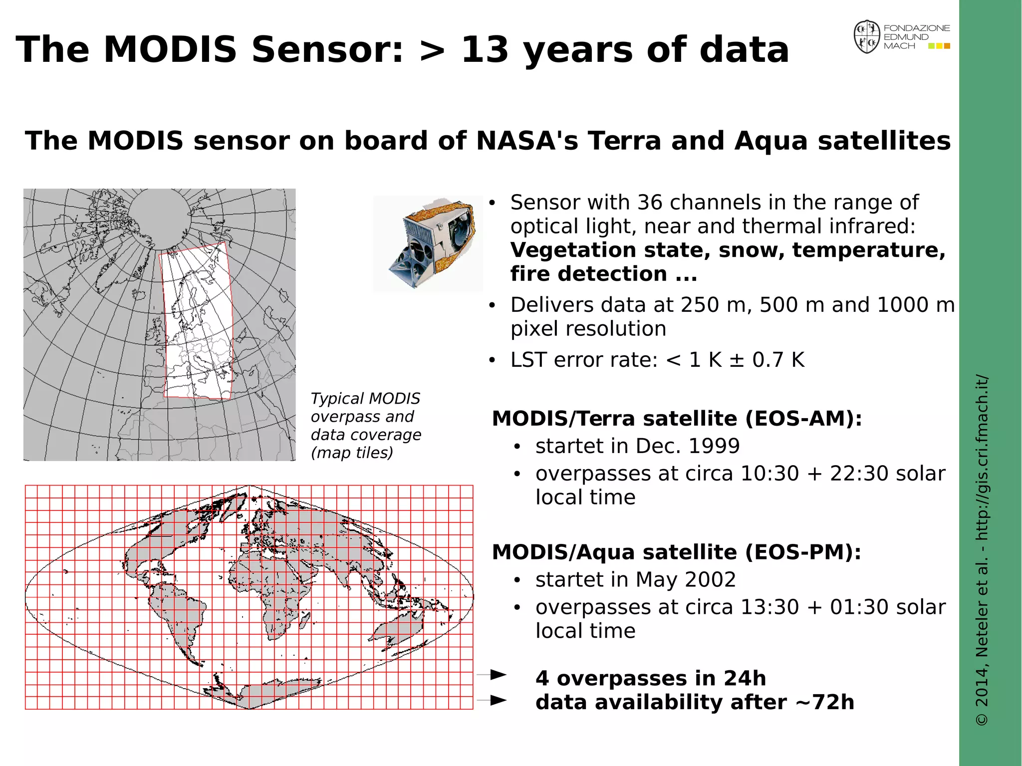 © 2014, Neteler et al. - http://gis.cri.fmach.it/ 
The MODIS Sensor: > 13 years of data 
The MODIS sensor on board of NASA's Terra and Aqua satellites 
● Sensor with 36 channels in the range of 
optical light, near and thermal infrared: 
Vegetation state, snow, temperature, 
fire detection ... 
● Delivers data at 250 m, 500 m and 1000 m 
pixel resolution 
● LST error rate: < 1 K ± 0.7 K 
MODIS/Terra satellite (EOS-AM): 
● startet in Dec. 1999 
● overpasses at circa 10:30 + 22:30 solar 
local time 
MODIS/Aqua satellite (EOS-PM): 
● startet in May 2002 
● overpasses at circa 13:30 + 01:30 solar 
local time 
4 overpasses in 24h 
data availability after ~72h 
Typical MODIS 
overpass and 
data coverage 
(map tiles) 
 