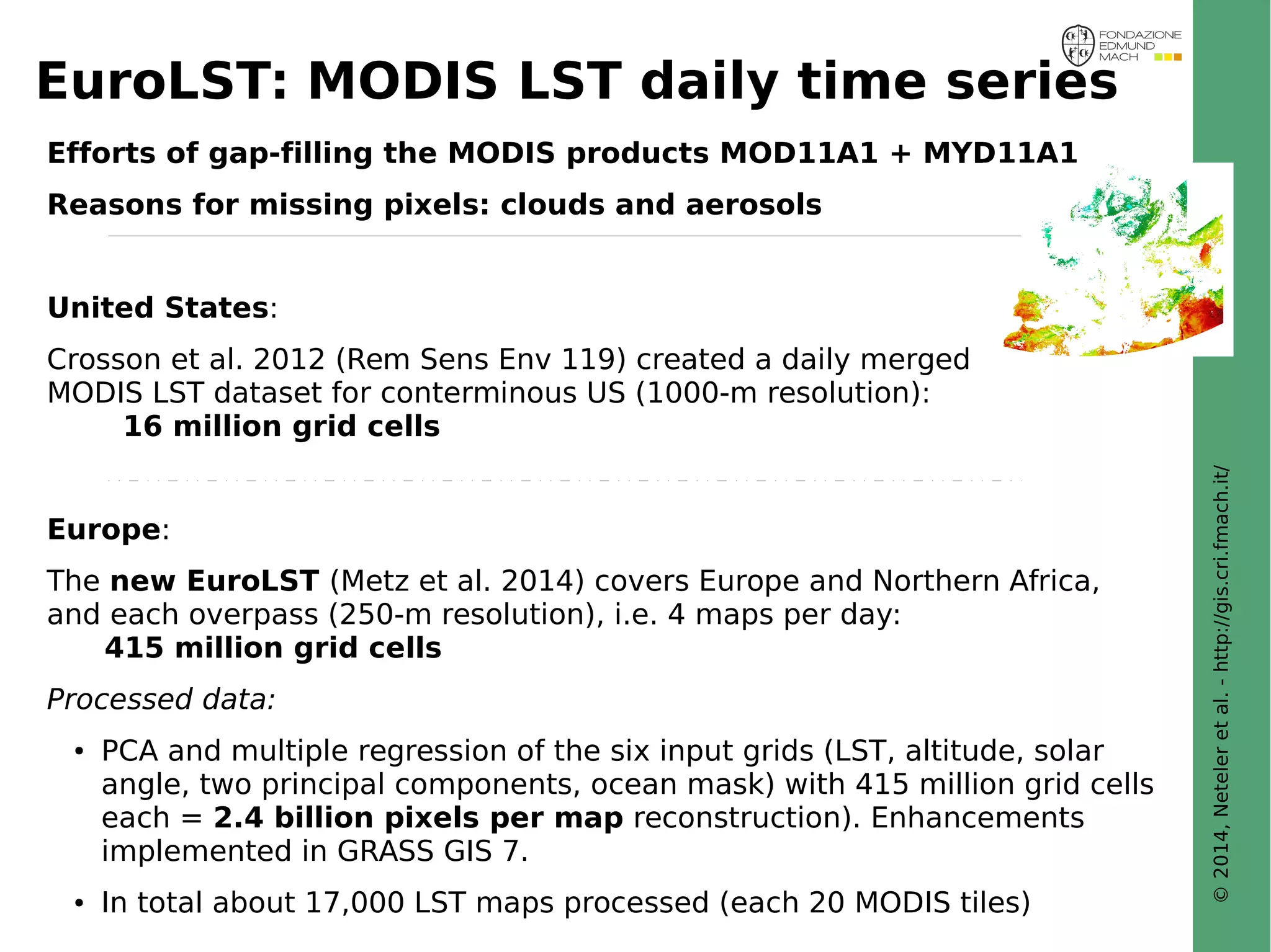 © 2014, Neteler et al. - http://gis.cri.fmach.it/ 
EuroLST: MODIS LST daily time series 
Efforts of gap-filling the MODIS products MOD11A1 + MYD11A1 
Reasons for missing pixels: clouds and aerosols 
United States: 
Crosson et al. 2012 (Rem Sens Env 119) created a daily merged 
MODIS LST dataset for conterminous US (1000-m resolution): 
16 million grid cells 
Europe: 
The new EuroLST (Metz et al. 2014) covers Europe and Northern Africa, 
and each overpass (250-m resolution), i.e. 4 maps per day: 
415 million grid cells 
Processed data: 
● PCA and multiple regression of the six input grids (LST, altitude, solar 
angle, two principal components, ocean mask) with 415 million grid cells 
each = 2.4 billion pixels per map reconstruction). Enhancements 
implemented in GRASS GIS 7. 
● In total about 17,000 LST maps processed (each 20 MODIS tiles) 
 