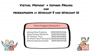 Nama Anggota Kelompok 4
Ahmad Riza Pratama (09021281924948)
Iqbal Fanosa Wiotama (09021181924002)
M. Hadyan Taris (09021181924005)
M. Ilham Feby Febriyanto (09021281924028)
Wendy Desmariansyah (09021381924138)
Virtual Memory & Demand PAging
dan
penerapannya di Windows 8 dan Windows 10
 