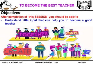 SEP 2018
TO BECOME THE BEST TEACHER
VINAYAKA MISSIONS - 1 / 55 DR. C.S. RAMANIGOPAL
Objectives
After completion of this SESSION you should be able to
• Understand little input that can help you to become a good
teacher
 