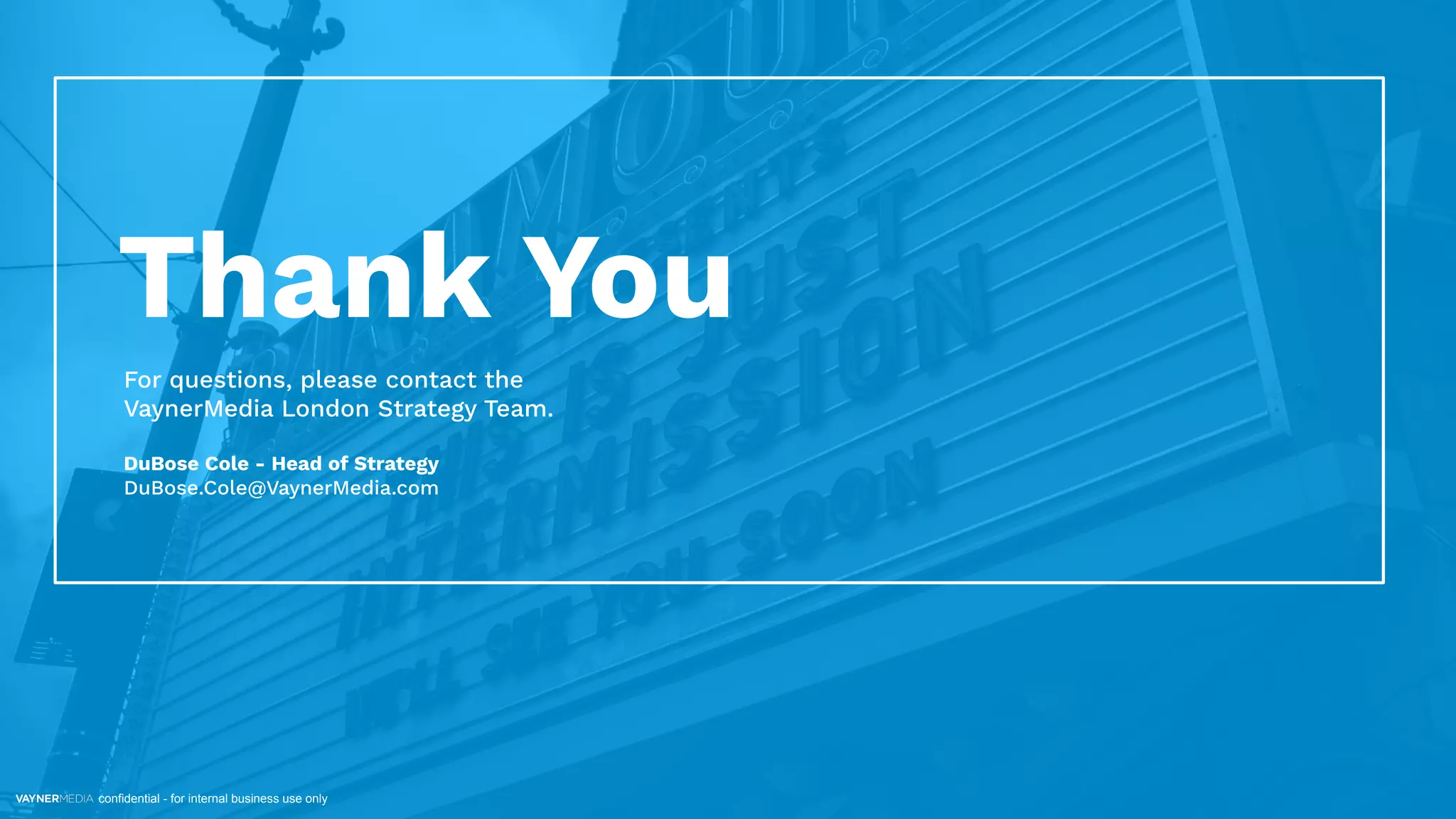 confidential - for internal business use only
Thank You
For questions, please contact the
VaynerMedia London Strategy Team.
DuBose Cole - Head of Strategy
DuBose.Cole@VaynerMedia.com
 
