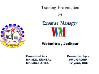 Training Presentation 
on 
Expanse Manager 
Webmitra , Jodhpur 
Presented to - Presented by - 
Mr. M.S. KUNTAL VML GROUP 
Mr. Likes ARYA IV year, CSE 
 