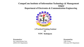 CompuCom Institute of Information Technology & Management 
Jaipur 
Department of Electronics & Communication Engineering 
A Practical Training Seminar 
on 
NTPC Kahalgaon 
Presented to: Presented by: 
Mr. Lokesh Kumar Arya VML Group 
(HOD, ECE Department) IVth year, ECE Department 
 