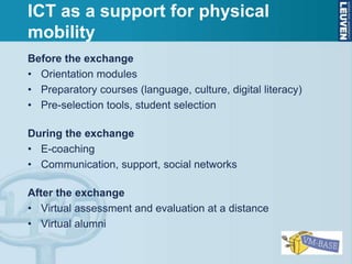 Before the exchange
• Orientation modules
• Preparatory courses (language, culture, digital literacy)
• Pre-selection tools, student selection
During the exchange
• E-coaching
• Communication, support, social networks
After the exchange
• Virtual assessment and evaluation at a distance
• Virtual alumni
ICT as a support for physical
mobility
 