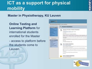 Online Testing and
Learning Platform for
international students
enrolled for the Master
- access to platform before
the students come to
Leuven
Master in Physiotherapy, KU Leuven
ICT as a support for physical
mobility
 