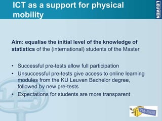 Aim: equalise the initial level of the knowledge of
statistics of the (international) students of the Master
• Successful pre-tests allow full participation
• Unsuccessful pre-tests give access to online learning
modules from the KU Leuven Bachelor degree,
followed by new pre-tests
• Expectations for students are more transparent
ICT as a support for physical
mobility
 