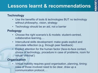 Technology
• Use the benefits of tools & technologies BUT no technology
without philosophy, vision, strategy
• Technology should be an aid, not a barrier
Pedagogy
• Choose the right scenario’s & models: student-centred,
collaborative learning,…
• Intercultural skills development: make goals explicit and
stimulate reflection (e.g. through peer feedback)
• Explicit attention for the human factor (face-to-face contact,
choice of technology, procedure in case of problems, room for
virtual ‘chitchat’)
Organisation
• Virtual mobility requires good organisation, planning, timing:
roles of those involved need to be clear, draw up a
communication protocol,…
Lessons learnt & recommendations
 