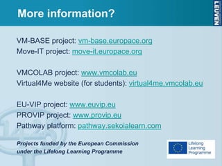 VM-BASE project: vm-base.europace.org
Move-IT project: move-it.europace.org
VMCOLAB project: www.vmcolab.eu
Virtual4Me website (for students): virtual4me.vmcolab.eu
EU-VIP project: www.euvip.eu
PROVIP project: www.provip.eu
Pathway platform: pathway.sekoialearn.com
Projects funded by the European Commission
under the Lifelong Learning Programme
More information?
 