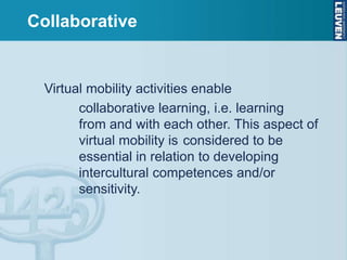 Collaborative
Virtual mobility activities enable
collaborative learning, i.e. learning
from and with each other. This aspect of
virtual mobility is considered to be
essential in relation to developing
intercultural competences and/or
sensitivity.
 