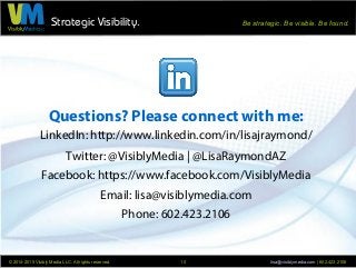 Strategic Visibility. Be strategic. Be visible. Be found.
© 2014-2015 Visibly Media LLC. All rights reserved. lisa@visiblymedia.com | 602.423.210610
Questions? Please connect with me:
LinkedIn: http://www.linkedin.com/in/lisajraymond/
Twitter: @VisiblyMedia | @LisaRaymondAZ
Facebook: https://www.facebook.com/VisiblyMedia
Email: lisa@visiblymedia.com
Phone: 602.423.2106
 