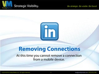 Strategic Visibility. Be strategic. Be visible. Be found.
© 2014-2015 Visibly Media LLC. All rights reserved. lisa@visiblymedia.com | 602.423.21065
Removing Connections
You can also remove a connection
directly from their Profile page.
5. Go to your Connection's
Profile page.
6. Click the arrow next to the
blue Send A Message button.
7. Scroll down to Remove
Connection and click.
The person is not notified.
At this time you cannot remove a connection using the mobile app.
 