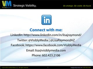 Strategic Visibility. Be strategic. Be visible. Be found.
© 2014-2015 Visibly Media LLC. All rights reserved. lisa@visiblymedia.com | 602.423.21067
Replying to Connection Requests
1. Click the Messages icon, to the
right of the Advanced Search icon.
2. Move your mouse straight down
and to the left and click on the
word Messages.
 