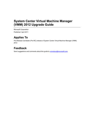 System Center Virtual Machine Manager
(VMM) 2012 Upgrade Guide
Microsoft Corporation
Published: April 2011


Applies To
Pre-Release Candidate (Pre-RC) release of System Center Virtual Machine Manager (VMM)
2012


Feedback
Send suggestions and comments about this guide to vmmdocs@microsoft.com.
 
