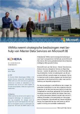VMMa neemt strategische beslissingen met behulp van Master Data Services en Microsoft BI

tel. +32 (0)3 451 23 91
info@kohera.be

land: België
sector: media

profiel
De Vlaamse Media Maatschappij (VMMa) is het
grootste Vlaamse commerciële multimediabedrijf.
VMMa heeft anno 2013 niet enkel een gevarieerd
aanbod aan tv-zenders en radiostations in haar
portefeuille, maar ook tal van online, digitale en
entertainmentactiviteiten. VMMa telt ongeveer 650
medewerkers.

uitdaging
VMMa moet kort op de bal kunnen spelen in haar
strategische beslissingen. De mediawereld is immers erg competitief. De strategie rond de
programma’s wordt mede bepaald door het vergelijken van de kijkcijfers, kosten en opbrengsten per

Mediabedrijf VMMa neemt strategische beslissingen
over haar tv-programma’s met behulp van de Microsoft
SQL Server 2012 suite, geïmplementeerd door Business
Intelligence (BI) specialist Kohera.
Met de BI-tools van SQL Server - Master Data Services,
Analysis Services, Integration Services en Reporting
Services - kunnen de gebruikers van de financiële afdeling de kijkcijfers, kosten en opbrengsten van elk programma efficiënt samenbrengen en analyseren. Op basis daarvan wordt er advies gegeven aan de dienst programmatie en het directiecomité, onder meer over de
aankoop van bepaalde programma’s.
De nieuwe werkwijze is veel efficiënter dan vroeger. De
gebruikers beschikken nu over één omgeving waar de
gegevens uit de drie bronnen automatisch worden binnengehaald en aan elkaar gekoppeld. De financiële medewerkers kunnen met behulp van Master Data Services zelf de parameters beheren zonder hulp van de ITafdeling. Bovendien is het eenvoudig om extra gegevens te integreren, bijvoorbeeld een nieuwe budgetoefening. De organisatie kan dus veel korter op de bal
spelen in de erg concurrentiële mediawereld.

programma. Het kostte de VMMA echter te veel

Microsoft SQL Server

 