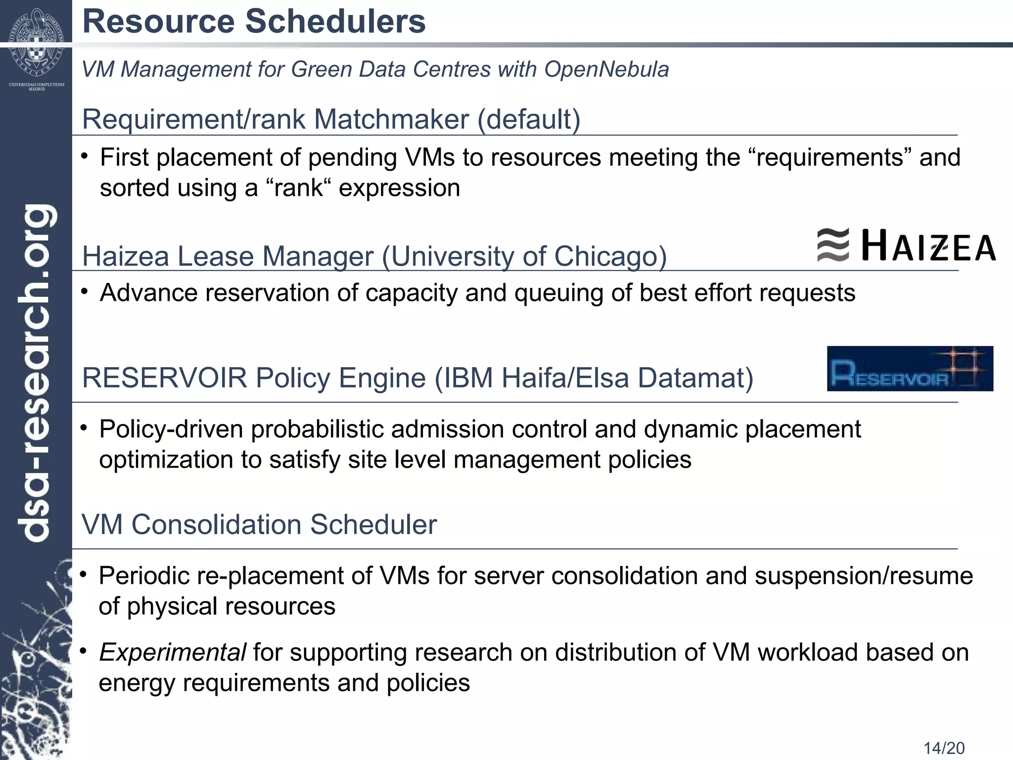 Resource Schedulers VM Management for Green Data Centres with OpenNebula Advance reservation of capacity and queuing of best effort requests Haizea Lease Manager (University of Chicago)  Policy-driven probabilistic admission control and dynamic placement optimization to satisfy site level management policies RESERVOIR Policy Engine (IBM Haifa/Elsa Datamat) Requirement/rank Matchmaker (default) First placement of pending VMs to resources meeting the “requirements” and sorted using a “rank“ expression Periodic re-placement of VMs for server consolidation and suspension/resume of physical resources Experimental  for supporting research on distribution of VM workload based on energy requirements and policies  VM Consolidation Scheduler 