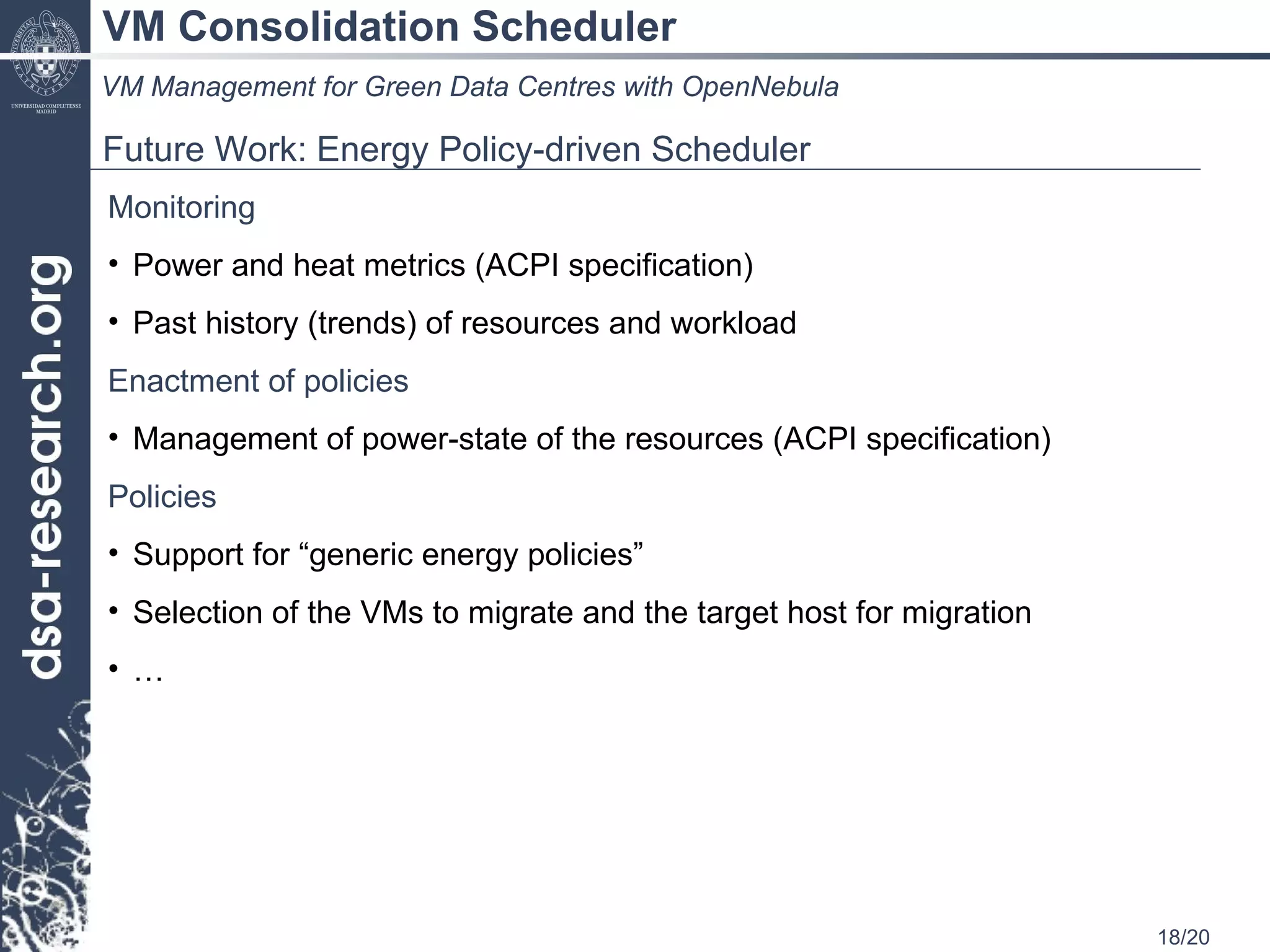VM Consolidation Scheduler VM Management for Green Data Centres with OpenNebula Future Work: Energy Policy-driven Scheduler  Monitoring Power and heat metrics (ACPI specification) Past history (trends) of resources and workload  Enactment   of policies Management of power-state of the resources (ACPI specification) Policies Support for “generic energy policies” Selection of the VMs to migrate and the target host for migration … 