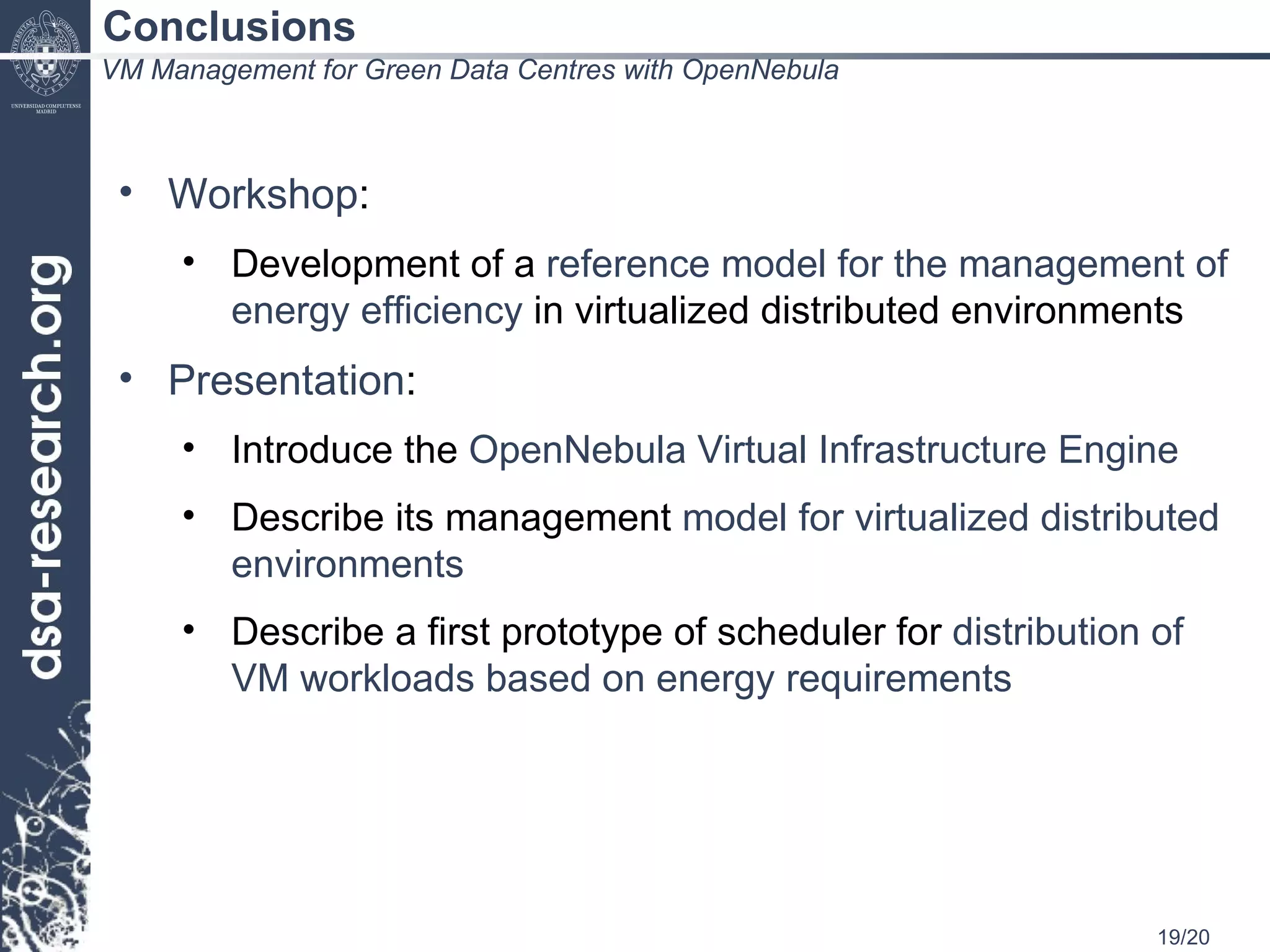 Conclusions VM Management for Green Data Centres with OpenNebula Workshop : Development of a  reference model for the management of energy efficiency  in virtualized distributed environments Presentation : Introduce the  OpenNebula Virtual Infrastructure Engine Describe its management  model for virtualized distributed environments Describe a first prototype of scheduler for  distribution of VM workloads based on energy requirements 