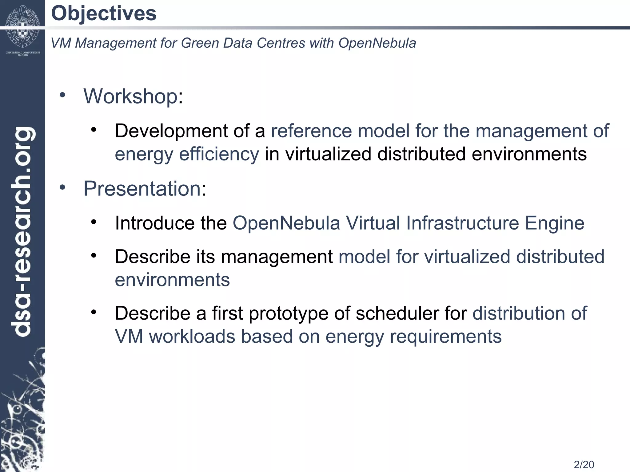 Objectives Workshop : Development of a  reference model for the management of energy efficiency  in virtualized distributed environments Presentation : Introduce the  OpenNebula Virtual Infrastructure Engine Describe its management  model for virtualized distributed environments Describe a first prototype of scheduler for  distribution of VM workloads based on energy requirements VM Management for Green Data Centres with OpenNebula 