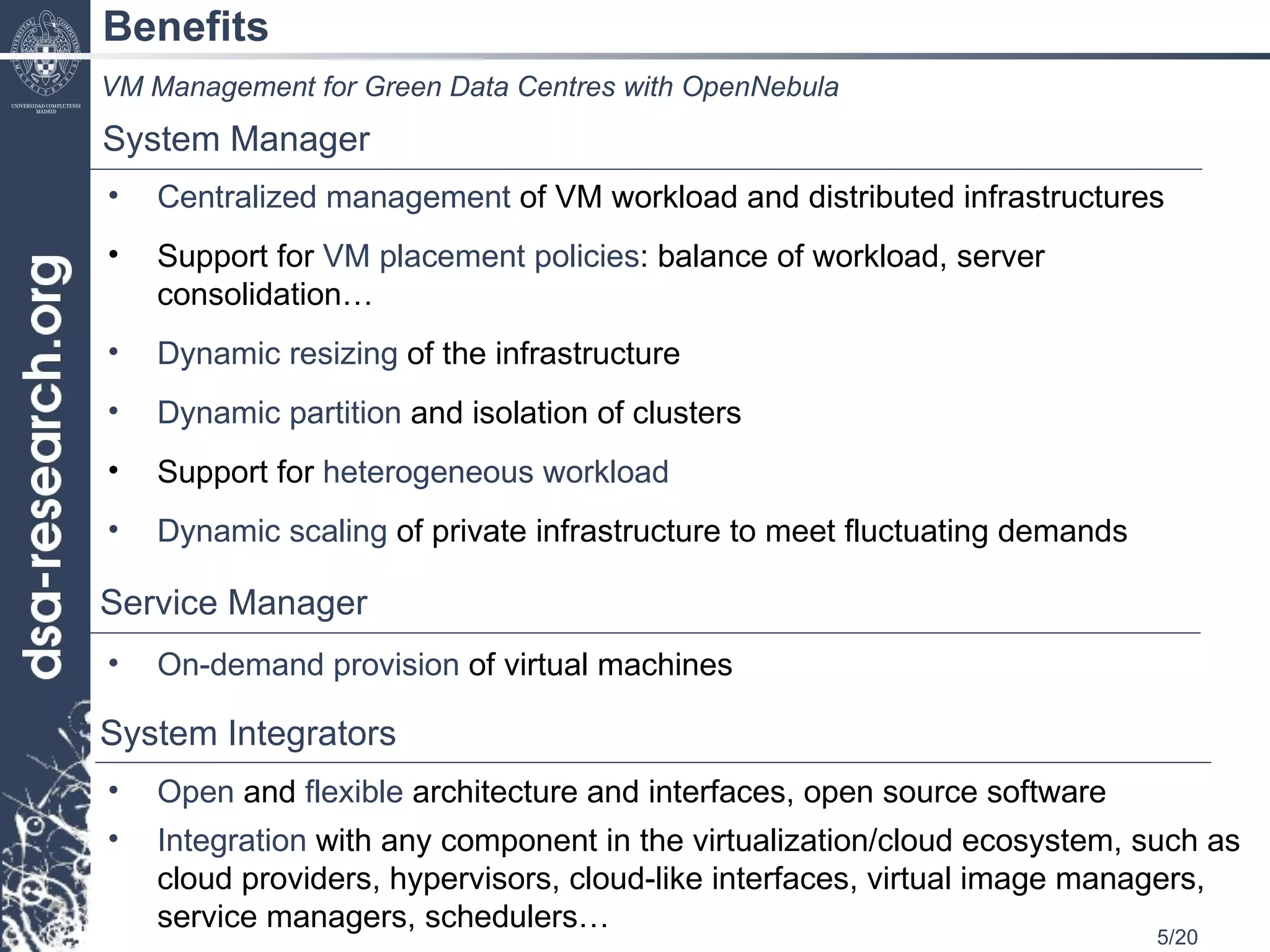 Benefits Centralized management  of VM workload and distributed infrastructures Support for  VM placement policies : balance of workload, server consolidation… Dynamic resizing  of the infrastructure Dynamic partition  and isolation of clusters Support for  heterogeneous workload Dynamic scaling  of private infrastructure to meet fluctuating demands VM Management for Green Data Centres with OpenNebula System Manager Service Manager On-demand provision  of virtual machines System Integrators Open  and  flexible  architecture and interfaces, open source software Integration  with any component in the virtualization/cloud ecosystem, such as cloud providers, hypervisors, cloud-like interfaces, virtual image managers, service managers, schedulers… 
