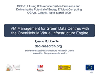 VM Management for Green Data Centres with the OpenNebula Virtual Infrastructure Engine Ignacio M. Llorente OGF-EU: Using IT to reduce Carbon Emissions and  Delivering the Potential of Energy Efficient Computing OGF25, Catania, Italy 5 March 2009 