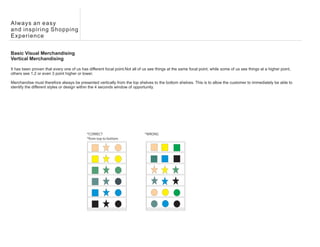 Always an easy
and inspiring Shopping
Experience


Basic Visual Merchandising
Vertical Merchandising

It has been proven that every one of us has different focal point.Not all of us see things at the same focal point, while some of us see things at a higher point,
others see 1,2 or even 3 point higher or lower.

Merchandise must therefore always be presented vertically from the top shelves to the bottom shelves. This is to allow the customer to immediately be able to
identify the different styles or design within the 4 seconds window of opportunity.




                                            *CORRECT                         *WRONG
                                            *from top to bottom
 