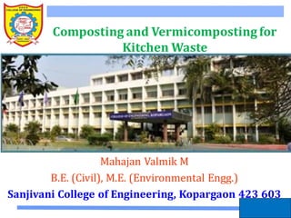 By the way: there are many video clips on vermicomposting in
general on YouTube.com
1
Composting and Vermicomposting for
Kitchen Waste
Mahajan Valmik M
B.E. (Civil), M.E. (Environmental Engg.)
Sanjivani College of Engineering, Kopargaon 423 603
 