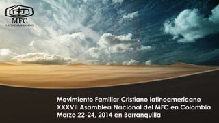 Movimiento Familiar Cristiano latinoamericano
XXXVII Asamblea Nacional del MFC en Colombia
Marzo 22-24, 2014 en Barranquilla
Movimiento Familiar Cristiano latinoamericano
XXXVII Asamblea Nacional del MFC en Colombia
Marzo 22-24, 2014 en Barranquilla
 